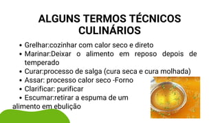 Grelhar:cozinhar com calor seco e direto
Marinar:Deixar o alimento em reposo depois de
temperado
Curar:processo de salga (cura seca e cura molhada)
Assar: processo calor seco -Forno
Clarificar: purificar
Escumar:retirar a espuma de um
alimento em ebulição
ALGUNS TERMOS TÉCNICOS
CULINÁRIOS
 