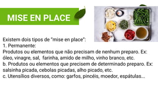 MISE EN PLACE
Existem dois tipos de “mise en place”:
1. Permanente:
Produtos ou elementos que não precisam de nenhum preparo. Ex:
óleo, vinagre, sal, farinha, amido de milho, vinho branco, etc.
b. Produtos ou elementos que precisem de determinado preparo. Ex:
salsinha picada, cebolas picadas, alho picado, etc.
c. Utensílios diversos, como: garfos, pincéis, moedor, espátulas...
 