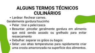 Lardear: Rechear carnes.
Pelar : tirar a pele/casca
Besuntar: pincelar geralmente gordura em alimento
que está sendo assado ou grelhado para evitar
ressecamento
Debulhar: separar os grãos ou bagos
Selar: uso altas temperaturas para rapidamente criar
uma crosta amarronzada na superfície dos alimentos.
Geralemente gordura/toucinho
ALGUNS TERMOS TÉCNICOS
CULINÁRIOS
 