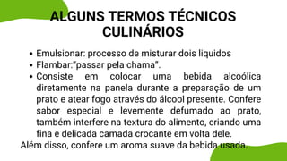 Emulsionar: processo de misturar dois liquidos
Flambar:“passar pela chama”.
Consiste em colocar uma bebida alcoólica
diretamente na panela durante a preparação de um
prato e atear fogo através do álcool presente. Confere
sabor especial e levemente defumado ao prato,
também interfere na textura do alimento, criando uma
fina e delicada camada crocante em volta dele.
Além disso, confere um aroma suave da bebida usada.
ALGUNS TERMOS TÉCNICOS
CULINÁRIOS
 