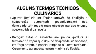 Apurar: Reduzir um líquido através da ebulição e
evaporação aumentado gradativamente sua
densidade tornando-o mais espesso até que chegue
ao ponto ideal da receita
Refogar: fritar o alimento em pouca gordura e
terminar no vapor que dele se desprende, cozinhando
em fogo brando e panela tampada ou semi-tampada.
Geralmente acrescenta-se um mínimo de líquido.
ALGUNS TERMOS TÉCNICOS
CULINÁRIOS
 