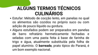 Estufar: Método de cocção lento, em panelas no qual
os alimentos são cozidos no próprio suco ou com
adição de pouco líquido ou gordura.
Alguns estufados podem ser preparados em panelas
de barro refratário hermeticamente fechadas e
seladas com uma pasta feita á base de farinha de
trigo e água, atualmente substituída pela folha de
papel alumínio. O barreado, prato típico do Paraná, é
um bom exemplo nacional.
ALGUNS TERMOS TÉCNICOS
CULINÁRIOS
 