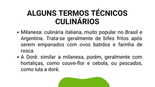 Milanesa: culinária italiana, muito popular no Brasil e
Argentina. Trata-se geralmente de bifes fritos após
serem empanados com ovos batidos e farinha de
rosca
A Dorê: similar a milanesa, porém, geralmente com
hortaliças, como couve-flor e cebola, ou pescados,
como lula a dorê.
ALGUNS TERMOS TÉCNICOS
CULINÁRIOS
 