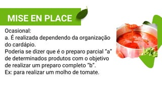 MISE EN PLACE
Ocasional:
a. É realizada dependendo da organização
do cardápio.
Poderia se dizer que é o preparo parcial “a”
de determinados produtos com o objetivo
de realizar um preparo completo “b”.
Ex: para realizar um molho de tomate.
 