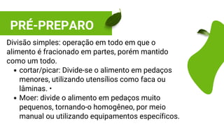 PRÉ-PREPARO
cortar/picar: Divide-se o alimento em pedaços
menores, utilizando utensílios como faca ou
lâminas. •
Moer: divide o alimento em pedaços muito
pequenos, tornando-o homogêneo, por meio
manual ou utilizando equipamentos específicos.
Divisão simples: operação em todo em que o
alimento é fracionado em partes, porém mantido
como um todo.
 