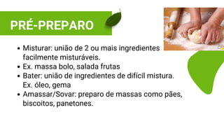 PRÉ-PREPARO
Misturar: união de 2 ou mais ingredientes
facilmente misturáveis.
Ex. massa bolo, salada frutas
Bater: união de ingredientes de difícil mistura.
Ex. óleo, gema
Amassar/Sovar: preparo de massas como pães,
biscoitos, panetones.
 