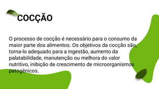 O processo de cocção é necessário para o consumo da
maior parte dos alimentos. Os objetivos da cocção são,
torna-lo adequado para a ingestão, aumento da
palatabilidade, manutenção ou melhora do valor
nutritivo, inibição de crescimento de microorganismos
patogênicos.
COCÇÃO
 