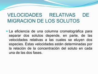 VELOCIDADES RELATIVAS DE
MIGRACION DE LOS SOLUTOS
 La eficiencia de una columna cromatogràfica para
separar dos solutos depende, en parte, de las
velocidades relativas a las cuales se eluyen dos
especies. Estas velocidades están determinadas por
la relación de la concentración del soluto en cada
una de las dos fases.
 