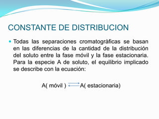 CONSTANTE DE DISTRIBUCION
 Todas las separaciones cromatogràficas se basan
en las diferencias de la cantidad de la distribución
del soluto entre la fase móvil y la fase estacionaria.
Para la especie A de soluto, el equilibrio implicado
se describe con la ecuación:
A( móvil ) A( estacionaria)
 