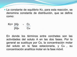  La constante de equilibrio Kc, para esta reacción, se
denomina constante de distribución, que se define
como:
Kc= [A]E = CE
[A]M CM
En donde los términos entre corchetes son las
actividades del soluto A en las dos fases. Por lo
general se sustituye por Cs, la concentración molar
del soluto en la fase estacionaria, y CM , su
concentración analítica molar en la fase móvil.
 