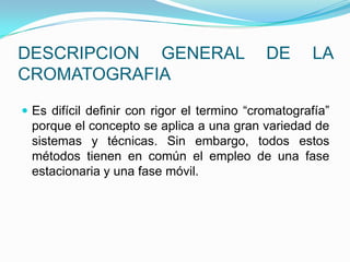 DESCRIPCION GENERAL DE LA
CROMATOGRAFIA
 Es difícil definir con rigor el termino “cromatografía”
porque el concepto se aplica a una gran variedad de
sistemas y técnicas. Sin embargo, todos estos
métodos tienen en común el empleo de una fase
estacionaria y una fase móvil.
 