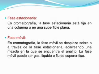  Fase estacionaria:
En cromatografía, la fase estacionaria está fija en
una columna o en una superficie plana.
 Fase móvil:
En cromatografía, la fase móvil se desplaza sobre o
a través de la fase estacionaria, acarreando una
mezcla en la que se encuentra el analito. La fase
móvil puede ser gas, liquido o fluido supercrítico.
 