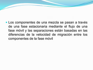  Los componentes de una mezcla se pasan a través
de una fase estacionaria mediante el flujo de una
fase móvil y las separaciones están basadas en las
diferencias de la velocidad de migración entre los
componentes de la fase móvil
 