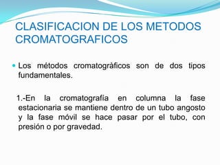  Los métodos cromatogràficos son de dos tipos
fundamentales.
1.-En la cromatografía en columna la fase
estacionaria se mantiene dentro de un tubo angosto
y la fase móvil se hace pasar por el tubo, con
presión o por gravedad.
CLASIFICACION DE LOS METODOS
CROMATOGRAFICOS
 