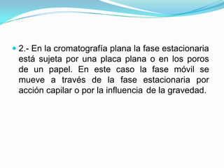  2.- En la cromatografía plana la fase estacionaria
está sujeta por una placa plana o en los poros
de un papel. En este caso la fase móvil se
mueve a través de la fase estacionaria por
acción capilar o por la influencia de la gravedad.
 