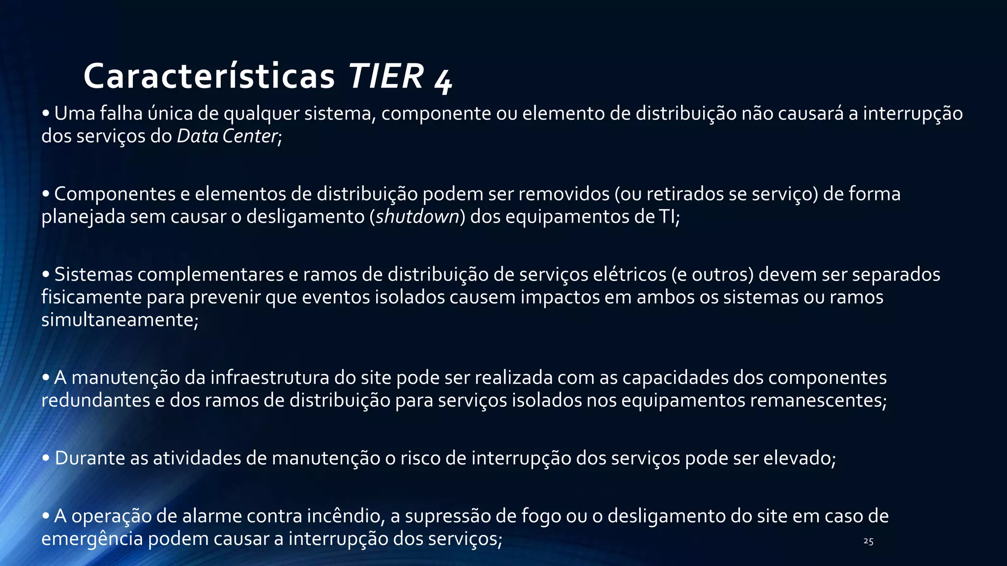 Características TIER 4
• Uma falha única de qualquer sistema, componente ou elemento de distribuição não causará a interrupção
dos serviços do Data Center;
• Componentes e elementos de distribuição podem ser removidos (ou retirados se serviço) de forma
planejada sem causar o desligamento (shutdown) dos equipamentos deTI;
• Sistemas complementares e ramos de distribuição de serviços elétricos (e outros) devem ser separados
fisicamente para prevenir que eventos isolados causem impactos em ambos os sistemas ou ramos
simultaneamente;
• A manutenção da infraestrutura do site pode ser realizada com as capacidades dos componentes
redundantes e dos ramos de distribuição para serviços isolados nos equipamentos remanescentes;
• Durante as atividades de manutenção o risco de interrupção dos serviços pode ser elevado;
• A operação de alarme contra incêndio, a supressão de fogo ou o desligamento do site em caso de
emergência podem causar a interrupção dos serviços; 25
 