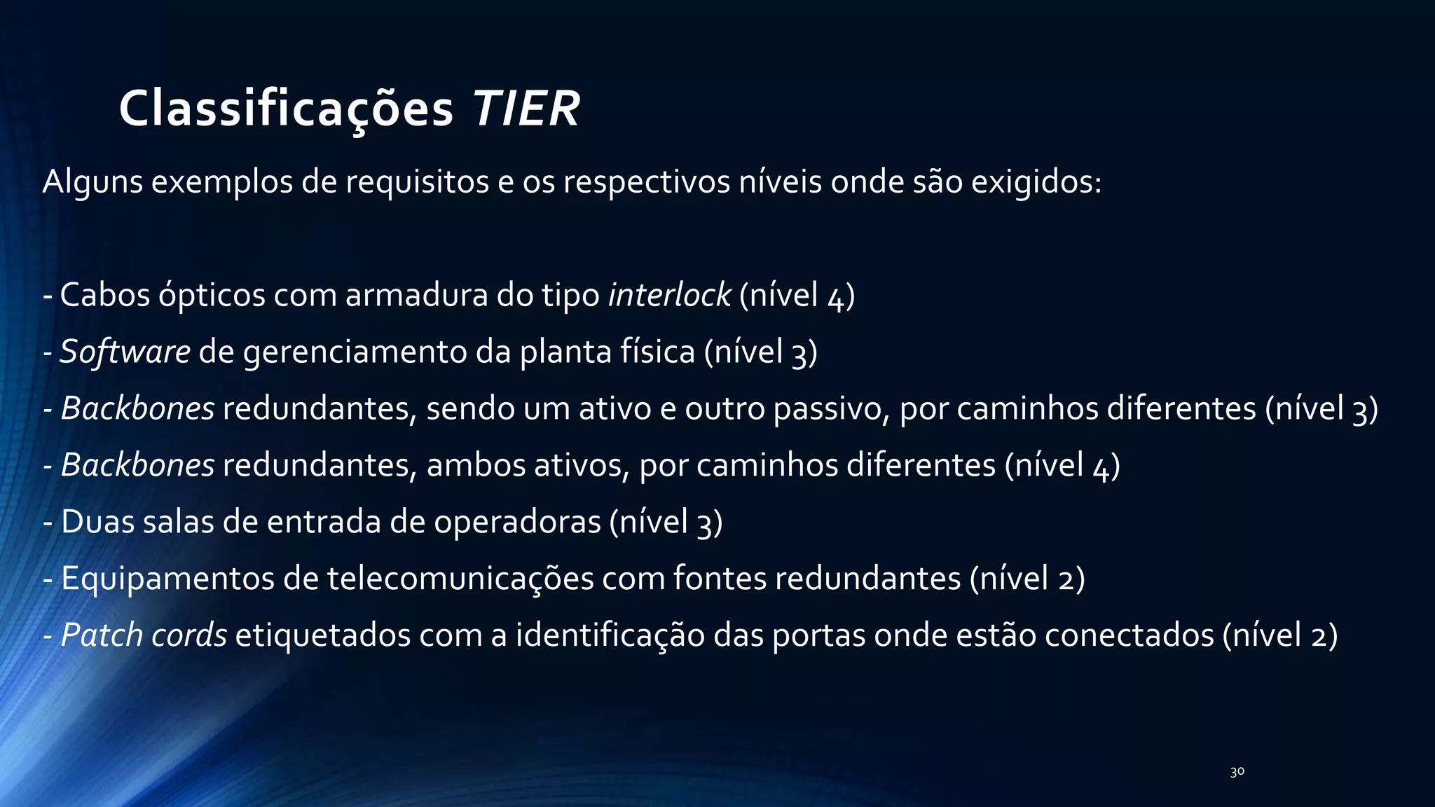 Classificações TIER
Alguns exemplos de requisitos e os respectivos níveis onde são exigidos:
- Cabos ópticos com armadura do tipo interlock (nível 4)
- Software de gerenciamento da planta física (nível 3)
- Backbones redundantes, sendo um ativo e outro passivo, por caminhos diferentes (nível 3)
- Backbones redundantes, ambos ativos, por caminhos diferentes (nível 4)
- Duas salas de entrada de operadoras (nível 3)
- Equipamentos de telecomunicações com fontes redundantes (nível 2)
- Patch cords etiquetados com a identificação das portas onde estão conectados (nível 2)
30
 