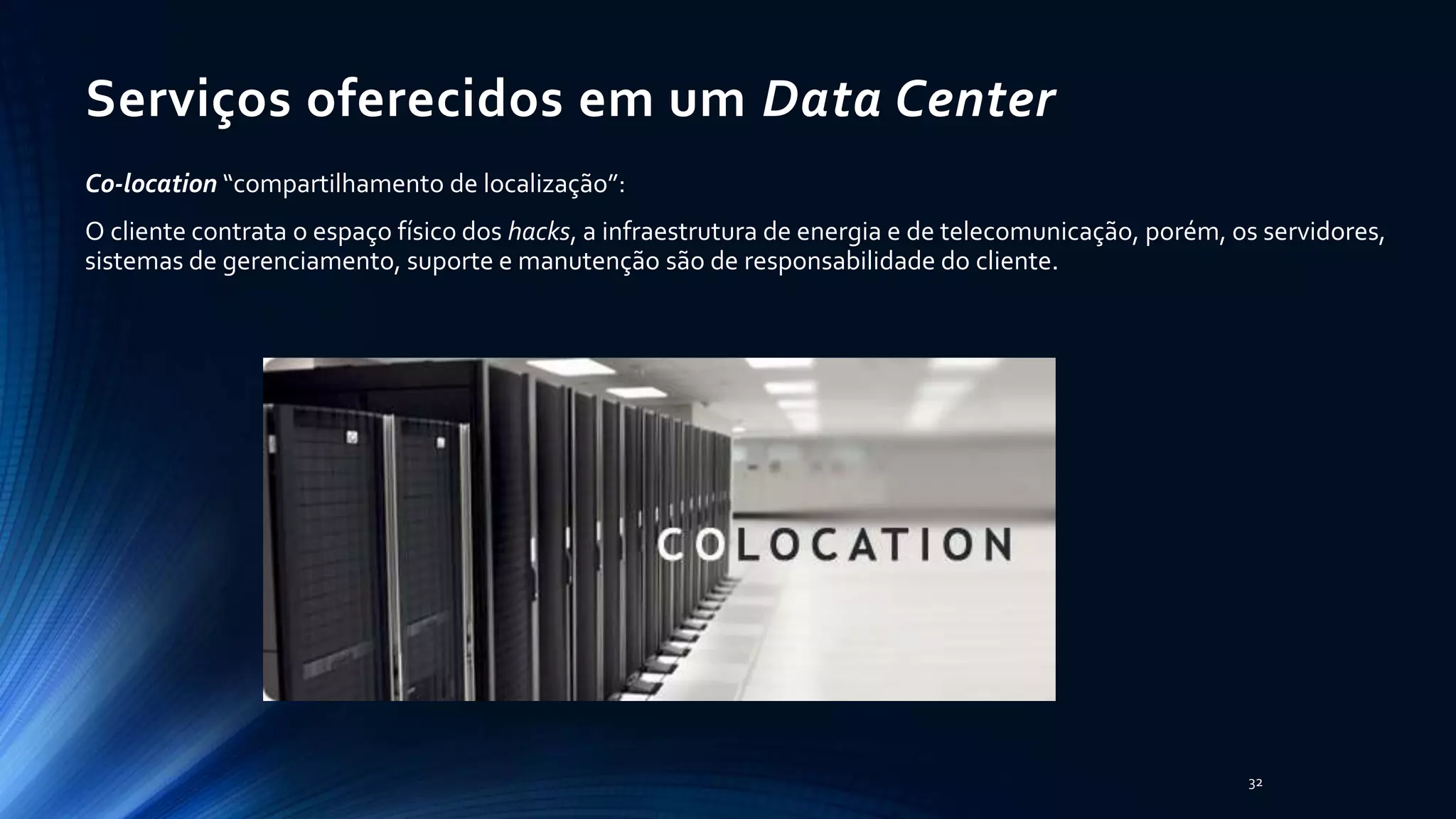 Serviços oferecidos em um Data Center
Co-location “compartilhamento de localização”:
O cliente contrata o espaço físico dos hacks, a infraestrutura de energia e de telecomunicação, porém, os servidores,
sistemas de gerenciamento, suporte e manutenção são de responsabilidade do cliente.
32
 