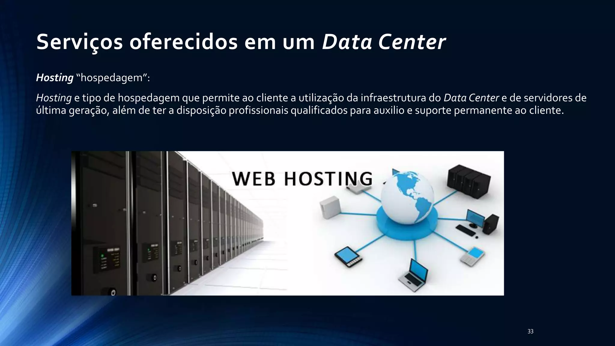 Serviços oferecidos em um Data Center
Hosting “hospedagem”:
Hosting e tipo de hospedagem que permite ao cliente a utilização da infraestrutura do Data Center e de servidores de
última geração, além de ter a disposição profissionais qualificados para auxilio e suporte permanente ao cliente.
33
 