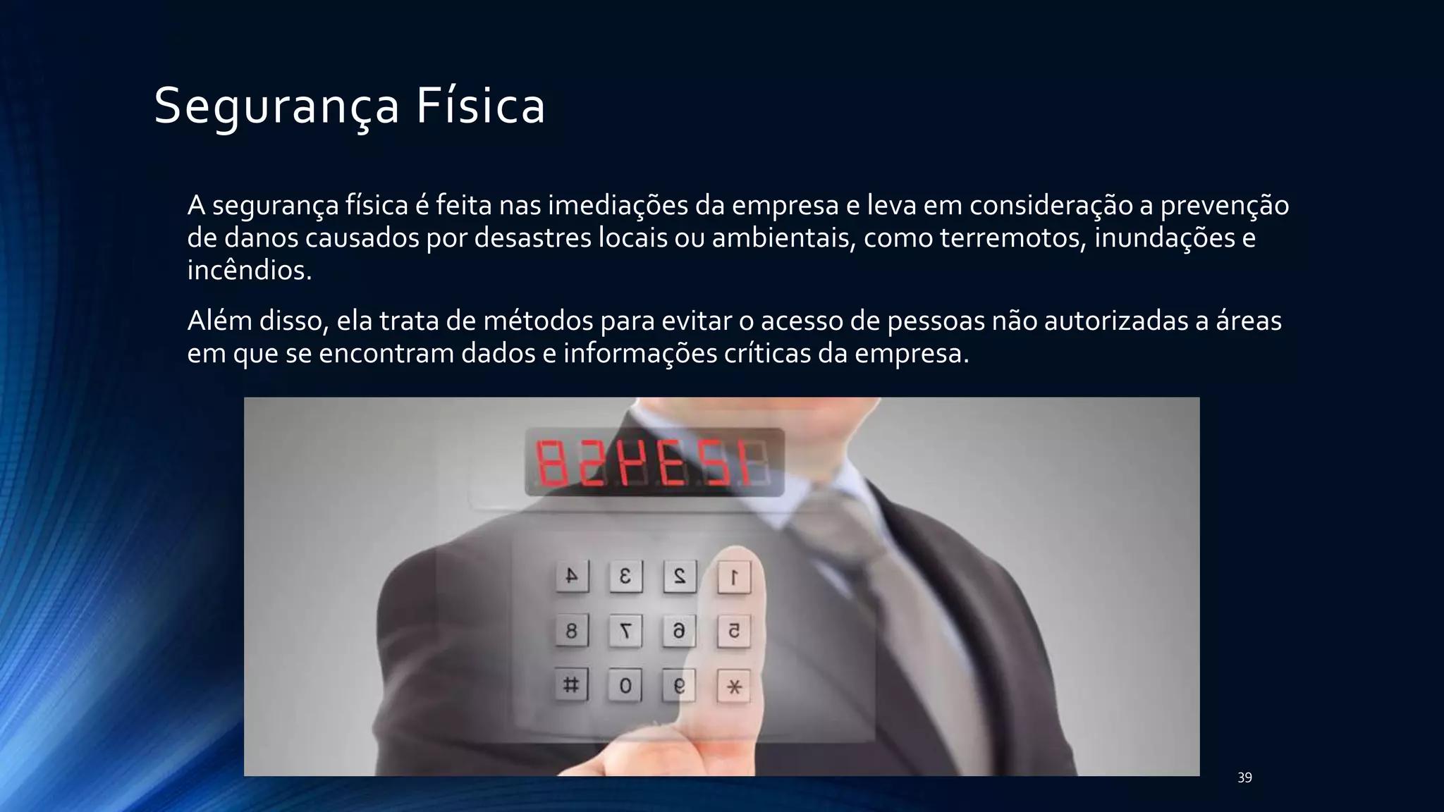 Segurança Física
A segurança física é feita nas imediações da empresa e leva em consideração a prevenção
de danos causados por desastres locais ou ambientais, como terremotos, inundações e
incêndios.
Além disso, ela trata de métodos para evitar o acesso de pessoas não autorizadas a áreas
em que se encontram dados e informações críticas da empresa.
39
 