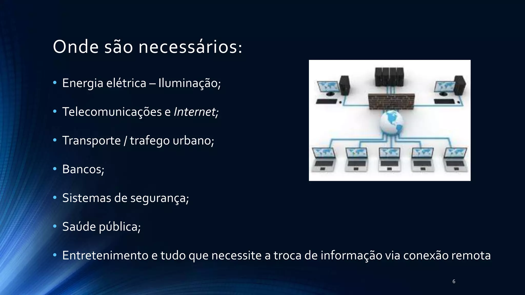 Onde são necessários:
• Energia elétrica – Iluminação;
• Telecomunicações e Internet;
• Transporte / trafego urbano;
• Bancos;
• Sistemas de segurança;
• Saúde pública;
• Entretenimento e tudo que necessite a troca de informação via conexão remota
6
 