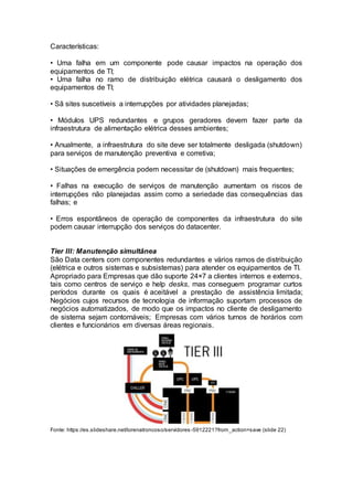 Características:
• Uma falha em um componente pode causar impactos na operação dos
equipamentos de TI;
• Uma falha no ramo de distribuição elétrica causará o desligamento dos
equipamentos de TI;
• Sã sites suscetíveis a interrupções por atividades planejadas;
• Módulos UPS redundantes e grupos geradores devem fazer parte da
infraestrutura de alimentação elétrica desses ambientes;
• Anualmente, a infraestrutura do site deve ser totalmente desligada (shutdown)
para serviços de manutenção preventiva e corretiva;
• Situações de emergência podem necessitar de (shutdown) mais frequentes;
• Falhas na execução de serviços de manutenção aumentam os riscos de
interrupções não planejadas assim como a seriedade das consequências das
falhas; e
• Erros espontâneos de operação de componentes da infraestrutura do site
podem causar interrupção dos serviços do datacenter.
Tier III: Manutenção simultânea
São Data centers com componentes redundantes e vários ramos de distribuição
(elétrica e outros sistemas e subsistemas) para atender os equipamentos de TI.
Apropriado para Empresas que dão suporte 24×7 a clientes internos e externos,
tais como centros de serviço e help desks, mas conseguem programar curtos
períodos durante os quais é aceitável a prestação de assistência limitada;
Negócios cujos recursos de tecnologia de informação suportam processos de
negócios automatizados, de modo que os impactos no cliente de desligamento
de sistema sejam contornáveis; Empresas com vários turnos de horários com
clientes e funcionários em diversas áreas regionais.
Fonte: https://es.slideshare.net/lorenatroncoso/servidores-5912221?from_action=save (slide 22)
 