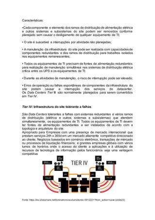 Características:
•Cadacomponente e elemento dos ramos de distribuição de alimentação elétrica
e outros sistemas e subsistemas do site podem ser removidos conforme
planejado sem causar o desligamento de qualquer equipamento de TI;
• O site é suscetível a interrupções por atividade não planejadas;
• A manutenção da infraestrutura do site pode ser realizada com capacidadesde
componentes redundantes e dos ramos de distribuição para trabalhos isolados
nos equipamentos remanescentes;
• Todos os equipamentos de TI precisam de fontes de alimentação redundantes
para realização de manutenção simultânea nos sistemas de distribuição elétrica
crítica entre os UPS e os equipamentos de TI;
• Durante as atividades de manutenção, o risco de interrupção pode ser elevado;
• Erros de operação ou falhas espontâneas de componentes da infraestrutura do
site podem causar a interrupção dos serviços do datacenter.
Os Data Centers Tier III são normalmente planejados para serem convertidos
em Tier IV.
Tier IV: Infraestrutura do site tolerante a falhas
São Data Centers tolerantes a falhas com sistemas redundantes e vários ramos
de distribuição (elétrica e outros sistemas e subsistemas) que atendem
simultaneamente, os equipamentos de TI. Todos os equipamentos de TI devem
ter fontes de alimentação redundantes a ser instalados de acordo com a
topologia e arquitetura do site.
Apropriado para Empresas com uma presença de mercado internacional que
prestam serviços 24h x 365d em um mercado altamente competitivo direcionado
ao cliente; Negócios baseados em comércio eletrônico, transações de mercado
ou processos de liquidação financeira; e grandes empresas globais com vários
turnos de horários onde o acesso do cliente a aplicações e à utilização de
recursos de tecnologia de informação pelos funcionários seja uma vantagem
competitiva
Fonte: https://es.slideshare.net/lorenatroncoso/servidores-5912221?from_action=save (slide23)
 