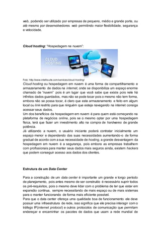 web, podendo ser utilizado por empresas de pequeno, médio e grande porte, ou
até mesmo por desenvolvedores web permitindo maior flexibilidade, segurança
e velocidade.
Cloud hosting: “Hospedagem na nuvem”:
Foto: http://www.intellisuite.com/services/cloud-hosting/
Cloud hosting ou hospedagem em nuvem é uma forma de compartilhamento e
armazenamento de dados na internet, onde se disponibiliza um espaço enorme
chamado de “nuvem” pois é um lugar que você sabe que existe pois nele há
infinitos dados guardados, mas não se pode tocar pois o mesmo não tem forma,
embora não se possa tocar, é claro que este armazenamento e feito em algum
local ou link restrito para que ninguém que esteja navegando na internet consiga
acessar seus dados.
Um dos benefícios da hospedagem em nuvem é para quem está começando na
plataforma de negócios online, pois se o mesmo optar por uma hospedagem
física, terá que fazer um investimento alto na compra de hardwares de grande
potência.
Já utilizando a nuvem, o usuário iniciante poderá contratar inicialmente um
espaço menor e dependendo das suas necessidades aumentando-o de forma
gradual de acordo com a sua necessidade de hosting, a grande desvantagem da
hospedagem em nuvem é a segurança, pois embora as empresas trabalhem
com profissionais para manter seus dados mais seguros ainda, existem hackers
que podem conseguir acesso aos dados dos clientes.
Estrutura de um Data Center
Para a construção de um data center é importante um grande e longo período
de planejamento, pois antes mesmo de ser construído é necessário suprir todos
os pré-requisitos, pois o mesmo deve lidar com o problema de ter que estar em
expansão contínua, sempre necessitando de mais espaço ou de mais sistemas
para o manter funcionando de forma mais eficiente possível.
Para que o data center ofereça uma qualidade boa de funcionamento ele deve
possuir uma infraestrutura de rede, isso significa que ele precisa interagir com o
tráfego IP(internet protocol) e outros protocolos de comunicação que permitam
endereçar e encaminhar os pacotes de dados que usam a rede mundial de
 
