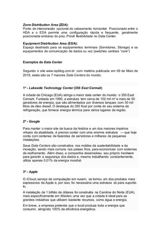 Zone Distribution Area (ZDA):
Ponto de interconexão opcional do cabeamento horizontal. Posicionado entre o
HDA e o EDA permite uma configuração rápida e frequente, geralmente
posicionada embaixo do piso. Provê flexibilidade no Data Center.
Equipment Distribution Area (EDA):
Espaço destinado para os equipamentos terminais (Servidores, Storage) e os
equipamentos de comunicação de dados ou voz (switches centrais “core”)
Exemplos de Data Center
Segundo o site www.ispblog.com.br com matéria publicada em 09 de Maio de
2016, estes são os 7 maiores Data Centers do mundo;
1º - Lakeside Technology Center (350 East Cermak)
A cidade de Chicago (EUA) abriga o maior data center do mundo: o 350 East
Cemark. Fundada em 1990, a estrutura tem cerca de 102 mil m² e mais de 50
geradores de energia, que são alimentados por diversos tanques com 30 mil
litros de óleo diesel. O destaque do 350 ficar por conta do seu sistema de
refrigeração, que fornece energia térmica para vários lugares da região.
2º - Google
Para manter o maior site de busca da história e um dos maiores impérios
virtuais da atualidade, é preciso contar com uma enorme estrutura — que hoje
conta com centenas de fazendas de servidores e milhares de pequenas
instalações.
Seus Data Centers são construídos nos moldes da sustentabilidade e da
inovação, sendo mais comuns nos países frios, para economizar com sistemas
de resfriamento. Além disso, a companhia desenvolveu seu próprio hardware
para garantir a segurança dos dados e, mesmo trabalhando constantemente,
utiliza apenas 0,01% da energia mundial.
3º - Apple
O iCloud, serviço de computação em nuvem, se tornou um dos produtos mais
expressivos da Apple e, por isso, foi necessária uma estrutura só para suportá-
lo.
A instalação de 1 bilhão de dólares foi construída na Carolina do Norte (EUA),
mais especificamente em Maiden, uma vez que a cidade é ideal para as
grandes indústrias que utilizam bastante recursos, como água e energia.
Em breve, a empresa pretende que o local produza toda a energia que
consumir, atingindo 100% de eficiência energética.
 