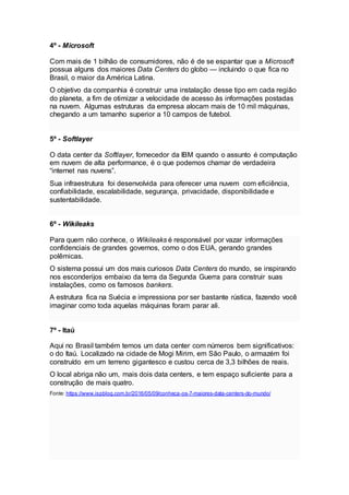 4º - Microsoft
Com mais de 1 bilhão de consumidores, não é de se espantar que a Microsoft
possua alguns dos maiores Data Centers do globo — incluindo o que fica no
Brasil, o maior da América Latina.
O objetivo da companhia é construir uma instalação desse tipo em cada região
do planeta, a fim de otimizar a velocidade de acesso às informações postadas
na nuvem. Algumas estruturas da empresa alocam mais de 10 mil máquinas,
chegando a um tamanho superior a 10 campos de futebol.
5º - Softlayer
O data center da Softlayer, fornecedor da IBM quando o assunto é computação
em nuvem de alta performance, é o que podemos chamar de verdadeira
“internet nas nuvens”.
Sua infraestrutura foi desenvolvida para oferecer uma nuvem com eficiência,
confiabilidade, escalabilidade, segurança, privacidade, disponibilidade e
sustentabilidade.
6º - Wikileaks
Para quem não conhece, o Wikileaks é responsável por vazar informações
confidenciais de grandes governos, como o dos EUA, gerando grandes
polêmicas.
O sistema possui um dos mais curiosos Data Centers do mundo, se inspirando
nos esconderijos embaixo da terra da Segunda Guerra para construir suas
instalações, como os famosos bankers.
A estrutura fica na Suécia e impressiona por ser bastante rústica, fazendo você
imaginar como toda aquelas máquinas foram parar ali.
7º - Itaú
Aqui no Brasil também temos um data center com números bem significativos:
o do Itaú. Localizado na cidade de Mogi Mirim, em São Paulo, o armazém foi
construído em um terreno gigantesco e custou cerca de 3,3 bilhões de reais.
O local abriga não um, mais dois data centers, e tem espaço suficiente para a
construção de mais quatro.
Fonte: https://www.ispblog.com.br/2016/05/09/conheca-os-7-maiores-data-centers-do-mundo/
 