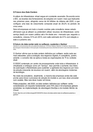 O Futuro dos Data Centers
A cultura de infraestrutura virtual segue em constante ascensão. De acordo como
o IDC, as receitas dos fornecedores de soluções em nuvem mais que triplicarão
nos próximos anos, atingindo cerca de 44 bilhões de dólares até 2020, o que
configura uma taxa de crescimento composta anual de 28,2% no período de
cinco anos.
Seis mil empresas em todo o mundo ouvidas pela consultoria nesse estudo
afirmaram que já utilizam ou pretendem utilizar recursos de infraestrutura como
serviço (IaaS) em nuvem pública até o fim deste ano - mercado que, segundo a
consultoria, cresceu 51% em 2015, com salto estimado de 41% com relação a
este e o próximo ano.
O futuro do data center está no software, sustenta o Gartner
Gartner é uma empresa de consultoria fundada em 1979 por Gideon Gartner.A Gartner desenvolve
tecnologias relacionadas a introspecção necessária para seus clientes tomarem suas decisões todos os
dias.
O Gartner afirma que os data centers definidos por software serão cada vez
mais relevantes para a evolução dos negócios digitais. A consultoria, porém,
adverte: o conceito não se aplica a todas as organizações de TI no contexto
atual.
O SDDC contempla um centro de processamento onde toda a infraestrutura é
virtualizada e entregue como um “serviço”. Isso permite o aumento dos níveis
de automação e flexibilidade para sustentar a agilidade dos negócios por meio
da adoção crescente de recursos em nuvem, além de abordagens modernas
de tecnologia.
Na visão da consultoria, atualmente, a maioria das empresas ainda não está
pronta para iniciar o processo de adoção do modelo e, por isso, deve proceder
com cautela. Mas isso deve mudar em breve.
Pelas projeções, até 2020, os data centers definidos por software serão
considerados um requisito fundamental para 75% das 2 mil empresas globais
envolvidas na implementação de abordagem DevOps e do modelo híbrido de
Cloud.
Fonte: http://cio.com.br/tecnologia/2016/03/07/o-futuro-do-data-center-esta-no-software-sustenta-o-
gartner/
 