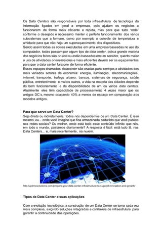 Os Data Centers são responsáveis por toda infraestrutura de tecnologia da
informação ligados em geral a empresas, pois ajudam os negócios a
funcionarem de forma mais eficiente e rápida, mas para que tudo “rode”
conforme o desejado é necessário manter o perfeito funcionamento dos vários
subsistemas que a formam, como por exemplo o controle de temperatura e
umidade para que não haja um superaquecimento dos dispositivos.
Sendo assim todas as coisas executadas em uma empresa baseadas no uso do
computador, todas passam por algum tipo de data center, pois a grande maioria
dos negócios feitos são on-lineou estão baseados em um servidor, quanto maior
o uso de atividades onlinemaiores e mais eficientes devem ser os equipamentos
para que o data center funcione de forma eficiente.
Esses espaços chamados datacenter são crucias para serviços e atividades dos
mais variados setores da economia: energia, iluminação, telecomunicações,
internet, transporte, trafego urbano, bancos, sistemas de segurança, saúde
pública, entretenimento e muitos outros, a vida na maioria das cidades depende
do bom funcionamento e da disponibilidade de um ou vários data centers.
Atualmente eles têm capacidade de processamento 4 vezes maior que os
antigos DC’s, mesmo ocupando 40% a menos de espaço em comparação aos
modelos antigos.
Para que serve um Data Center?
Seja direta ou indiretamente, todos nós dependemos de um Data Center. É isso
mesmo, ou... onde você imagina que fica armazenada cada foto que você publica
nas redes sociais? Ou melhor, onde está todo esse conteúdo infinito que nós,
em todo o mundo, postamos diariamente? A resposta é fácil: está tudo lá, nos
Data Centers... e, mais recentemente, na nuvem.
http://uptimesolutions.com/prepare-your-data-center-infrastructure-to-support-innovation-and-growth/
Tipos de Data Center e suas aplicações
Com a evolução tecnológica, a construção de um Data Center se torna cada vez
mais complexa, exigindo soluções integradas e confiáveis de infraestrutura para
garantir a continuidade das operações.
 