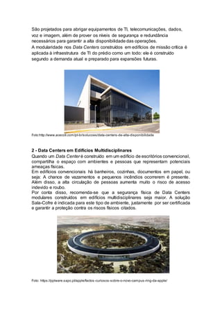 São projetados para abrigar equipamentos de TI, telecomunicações, dados,
voz e imagem, além de prover os níveis de segurança e redundância
necessários para garantir a alta disponibilidade das operações.
A modularidade nos Data Centers construídos em edifícios de missão crítica é
aplicada à infraestrutura de TI do prédio como um todo: ele é construído
segundo a demanda atual e preparado para expansões futuras.
Foto:http://www.acecoti.com/pt-br/solucoes/data-centers-de-alta-disponibilidade
2 - Data Centers em Edifícios Multidisciplinares
Quando um Data Center é construído em um edifício de escritórios convencional,
compartilha o espaço com ambientes e pessoas que representam potenciais
ameaças físicas.
Em edifícios convencionais há banheiros, cozinhas, documentos em papel, ou
seja: A chance de vazamentos e pequenos incêndios ocorrerem é presente.
Além disso, a alta circulação de pessoas aumenta muito o risco de acesso
indevido e roubo.
Por conta disso, recomenda-se que a segurança física de Data Centers
modulares construídos em edifícios multidisciplinares seja maior. A solução
Sala-Cofre é indicada para este tipo de ambiente, justamente por ser certificada
e garantir a proteção contra os riscos físicos citados.
Foto: https://pplware.sapo.pt/apple/factos-curiosos-sobre-o-novo-campus-ring-da-apple/
 