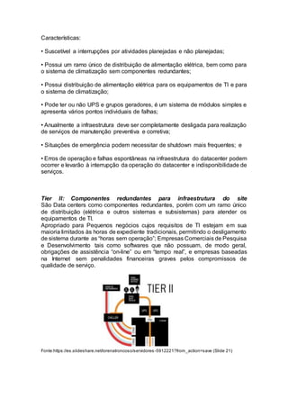 Características:
• Suscetível a interrupções por atividades planejadas e não planejadas;
• Possui um ramo único de distribuição de alimentação elétrica, bem como para
o sistema de climatização sem componentes redundantes;
• Possui distribuição de alimentação elétrica para os equipamentos de TI e para
o sistema de climatização;
• Pode ter ou não UPS e grupos geradores, é um sistema de módulos simples e
apresenta vários pontos individuais de falhas;
• Anualmente a infraestrutura deve ser completamente desligada para realização
de serviços de manutenção preventiva e corretiva;
• Situações de emergência podem necessitar de shutdown mais frequentes; e
• Erros de operação e falhas espontâneas na infraestrutura do datacenter podem
ocorrer e levarão à interrupção da operação do datacenter e indisponibilidade de
serviços.
Tier II: Componentes redundantes para infraestrutura do site
São Data centers como componentes redundantes, porém com um ramo único
de distribuição (elétrica e outros sistemas e subsistemas) para atender os
equipamentos de TI.
Apropriado para Pequenos negócios cujos requisitos de TI estejam em sua
maioria limitados às horas de expediente tradicionais, permitindo o desligamento
de sistema durante as “horas sem operação”; Empresas Comerciais de Pesquisa
e Desenvolvimento tais como softwares que não possuam, de modo geral,
obrigações de assistência “on-line” ou em “tempo real”, e empresas baseadas
na Internet sem penalidades financeiras graves pelos compromissos de
qualidade de serviço.
Fonte:https://es.slideshare.net/lorenatroncoso/servidores -5912221?from_action=save (Slide 21)
 