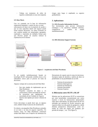 Fundamentos de Data Warehouse
REPORTES TÉCNICOS EN INGENIERÍA DEL SOFTWARE 5 (1) 21
- Trabaja con resúmenes de miles de
registros condensados en una sola respuesta
2.5. Data Marts
Una vez contando con la base de información
empresarial integrada y, a partir de esta, se crean
subconjuntos de datos con el propósito de ayudar a
que un área específica dentro del negocio pueda
tomar mejores decisiones. Los datos existentes en
este contexto pueden ser sumarizados, agrupados,
explorados y reportados de múltiples formas para
que diversos grupos de usuarios realicen la
explotación de los mismos.
Es un modelo multidimensional basado en
tecnología OLAP, incluyendo variables claves y los
indicadores claves para el proceso de toma de
decisiones.
Algunas ventajas de la construcción del Data Mart:
- Son más simples de implementar que un
Data Warehouse
- Pequeños conjuntos de datos y, en
consecuencia, menor necesidad de recursos
- Se encuentran más rápidamente las
necesidades de las Unidades de Negocio
- Queries más rápidos por menor volumen de
datos
Como desventaja se puede decir que, en algunos
casos, añaden tiempo al proceso de actualización.
En síntesis, son pequeños Data Warehouse centrados
en un tema o un área de negocio específico. En
muchos casos, los Data Warehouse comienzan
siendo Data Marts con el objetivo de minimizar los
riesgos para luego ir ampliando su espectro
gradualmente.
3. Aplicaciones
3.1. EIS (Executive Information System)
Son herramientas para proveer información
estratégica a los ejecutivos mediante informes,
comparativas y cuadros de mando
multidimensionales.
3.2. DSS (Decission Support System)
Herramienta de soporte para la toma de decisiones.
Incorpora reglas de decisión y análisis de datos no
predefinidos en las posibilidades de un EIS.
- Sistemas de presentación
- Sistemas Interrogativos
- Sistemas de Simulación
- Sistemas funcionales
- Sistemas Expertos
4. Diferencias entre OLTP y OLAP
Mientras que las aplicaciones OLTP se caracterizan
por estar actualizadas constantemente por varios
usuarios a través de transacciones operacionales
sobre datos individuales, las aplicaciones OLAP son
utilizadas por personal de niveles ejecutivos que
requieren datos con alto grado de agregación y desde
distintas perspectivas (dimensiones), como ser:
totales de venta por región, por producto, por
período de tiempo,..., etc. (Ver figura 3).
CONSOLIDACIÓN MIDDLEWARE
DDS
(Decision Support
System)
EIS
(Executive Information
System)
OLTP
OLTP
OLAP
OLTP
Figura 2 – Arquitectura del Data Warehouse
 