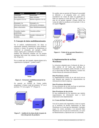 Fundamentos de Data Warehouse
22 REPORTES TÉCNICOS EN INGENIERÍA DEL SOFTWARE 5 (1)
OLTP OLAP
Atomizado Sumarizado
Datos Históricos Datos Actuales
Un registro a la vez Muchos registros a la vez
Orientado a la
información operativa
Orientado a la
información estratégica
Datos relacionales Datos Multidimensionales
Consultas simples
predefinidas
Consultas ad-hoc
Volumen de datos
acotados
Grandes volúmenes de
datos
5. Concepto de datos multidimensionales
En el análisis multidimensional, los datos se
representan mediante dimensiones como producto,
territorio y cliente. En general, las dimensiones se
relacionan en jerarquías, por ejemplo, ciudad,
estado, región, país y continente. El tiempo es
también una dimensión estándar con sus propias
jerarquías tales como: día, semana, mes, trimestre y
año. (Figura 4).
No es común que, por ejemplo, alguien dentro de la
organización se pregunte: “¿cuánto vendí?”.
Figura 4 – Estructura multidimensional de los
datos
En general, un Gerente de Ventas podría
preguntarse: ¿Cuánto vendí del producto “A” en el
períodos “X” en la región “Y”? (Figura 5).
Figura 5 – Análisis de los datos desde el punto de
viste del gerente de producto
En cambio, para un gerente de Finanzas la necesidad
es diferente y su pregunta sería: ¿A cuánto
ascendieron las ventas de todos los productos en
todas las regiones al cierre del mes “M”? y para el
caso de un gerente regional: ¿Cuánto fueron las
ventas de todos los productos en el período J ó K en
mi región? Figura 6.
Figura 6 – Visión de los gerentes financiero y
regional
6. Implementación de un Data
Warehouse
La estructura adoptada para el almacén de datos se
debe realizar de tal modo que satisfaga las
necesidades de la empresa, dicha elección es clave
en la efectividad del Data Warehouse. Existen tres
formas básicas de estructura del almacén:
Data Warehouse central
La implementación consta de un solo nivel con un
solo almacén que soporta los requerimientos de
información de toda la empresa.
Data Warehouse distribuido
Es una estructura de un solo nivel que se particiona
para distribuirlo a nivel departamental.
Data Warehouse de dos niveles
Es una combinación de los anteriores que soporta
requerimientos de información tanto a nivel
empresarial como departamental.
6.1. Costos del Data Warehouse
Uno de los puntos más importantes a tener en cuenta
en el momento de decidir implementar un Data
Warehouse es el costo que trae aparejado. A grandes
rasgos los costos asociados a un proyecto Data
Warehouse son el Costo de Construcción y el costo
de Mantenimiento y Operación una vez construido.
 