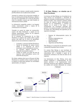 Fundamentos de Data Warehouse
24 REPORTES TÉCNICOS EN INGENIERÍA DEL SOFTWARE 5 (1)
aprender de los sistemas y pueden quedar expuestos
posibles defectos de las aplicaciones actuales.
Aumenta la confianza de las decisiones tomadas en
base a la información del Data Warehouse, debido a
que tanto los responsables de la toma de decisiones
como los afectados conocen que están basadas en
información de buena calidad.
La información compartida conduce a un lenguaje
común, conocimiento común y mejora de la
comunicación en la empresa.
Teniendo en cuenta las etapas de construcción,
soporte del Data Warehouse y soporte de los
sistemas operacionales, algunos de los impactos
técnicos son los siguientes.
En el momento de construcción de un Data
Warehouse el impacto más grande sobre la gente
técnica está dado por la curva de aprendizaje,
algunas de las nuevas destrezas a adquirir son:
- Conceptos y estructura del Data Warehouse
- Nuevas de demandas de soporte técnico
debido a la utilización de nuevas
tecnologías, nuevas demandas de recursos.
- Es necesario adquirir destrezas de
desarrollo incremental evolutivo.
- Trabajo en equipo con gente del área de
negocios como participantes activos del
desarrollo del proyecto.
Por último, podemos decir que un Proyecto de Data
Warehouse se considera exitoso cuando la gente de
la empresa lo utiliza para satisfacer sus necesidades
operacionales y de negocio.
7. El Data Mining y su relación con el
Data Warehouse
Las técnicas de Data Mining son el resultado de un
largo proceso de investigación y desarrollo de
productos orientados al almacenamiento, extracción
análisis de datos. Esta evolución comenzó cuando
los datos de negocios fueron almacenados por
primera vez en computadoras, y continuó con
mejoras en el acceso a los datos, y más
recientemente con tecnologías generadas para
permitir a los usuarios navegar a través de los datos
en tiempo real. Data Mining está soportado por las
siguientes tecnologías:
- Soportes de almacenamiento masivo de
datos
- Potentes computadoras con
multiprocesadores
- Data Warehouse
- Algoritmos de Data Mining
Data Mining es la extracción de información oculta
y predecible de grandes bases de datos.
Un sistema Data Mining es una tecnología de
soporte para usuario final cuyo objetivo es extraer
conocimiento útil y utilizable a partir de la
información contenida en las bases de datos de las
empresas.
Las herramientas de Data Mining sirven para
predecir tendencias y comportamientos, de esta
manera permiten a las organizaciones tomar
decisiones proactivas para adaptarse rápidamente a
los cambios del mercado obteniendo así ventajas
B ase de
datos
B ase de
D atos
A rchivo
de texto
D ata
W arehouse
C O NSO LIDAC IÓ N
DE DAT O S
S ELEC C IÓN Y
PR E PR O C ES O
D ato s p rep arad o s
D ato s co n so lid ad o s
S ELEC C IÓN Y
PR E PR O C ES O
P atron es y m o delo s
INT E R PR E T AC IÓN
Y EV ALUAC IÓN
F u entes d e d ato s
h etero g én eas
C o n o cim ien to
Figura 7 – D ata W arehouse y la relación con el D ata M ining
 