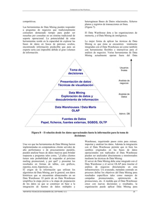Fundamentos de Data Warehouse
REPORTES TÉCNICOS EN INGENIERÍA DEL SOFTWARE 5 (1) 25
competitivas.
Las herramientas de Data Mining pueden responder
a preguntas de negocios que tradicionalmente
consumen demasiado tiempo para poder ser
resueltas por consultas en un sistema tradicional de
soporte operacional. La potencialidad de estas
herramientas reside en la capacidad de explorar las
bases de datos en busca de patrones ocultos,
encontrando información predecible que para un
experto sería casi imposible debido al gran volumen
de información.
Una vez que las herramientas de Data Mining fueron
implementadas en computadoras cliente servidor de
alto performance o de procesamiento paralelo,
pueden analizar bases de datos masivas para brindar
respuesta a preguntas tales como, "¿Cuáles clientes
tienen más probabilidad de responder al próximo
mailing promocional, y por qué? y presentar los
resultados en formas de tablas, con gráficos,
reportes, texto, hipertexto, etc.
El origen de la información que utilizan los
algoritmos de Data Mining, por lo general, son datos
históricos que se encuentran almacenados en un
Data Warehouse. El partir de un Data Warehouse
simplifica la etapa previa a la etapa de preparación
de los datos ya que se construye en base a la
integración de fuentes de datos múltiples y
heterogéneas Bases de Datos relacionales, ficheros
planos y registros de transacciones en línea.
(Figura 7).
El Data Warehouse dota a las organizaciones de
memoria, y el Data Mining de inteligencia.
La mejor forma de aplicar las técnicas de Data
Mining es que éstas se encuentren totalmente
integradas con el Data Warehouse así como también
con herramientas flexibles e interactivas para el
análisis de negocios. Varias herramientas de Data
Mining actualmente operan fuera del Data
Warehouse, requiriendo pasos extra para extraer,
importar y analizar los datos. Además la integración
con el Data Warehouse permite que ni bien los
cambios originados en las bases de datos
operacionales son replicados al Data Warehouse
pueden ser analizados directamente y monitoreados
mediante las técnicas de Data Mining.
El server de Data Mining debe estar integrado con el
Data Warehouse y el server OLAP para insertar el
análisis de negocios directamente en esta
infraestructura. Un avanzado, metadata centrado en
procesos define los objetivos del Data Mining para
resultados específicos tales como manejos de
campañas promocionales, optimización de
promociones, etc. A medida que el Data Warehouse
crece con nuevas decisiones y resultados, la
organización puede aplicar Data Mining para
Fuentes de Datos
Papel, ficheros, fuentes externas, SGBDS, OLTP
Data Warehouses / Data Marts
OLAP
Data Mining
Exploración de datos y
descubrimiento de información
Presentación de datos
Técnicas de visualización
Toma de
decisiones
Admin. DB
Analista de
negocios
Analista de
Datos
Usuarios
finales
Figura 8 – Evolución desde los datos operacionales hasta la información para la toma de
decisiones
 