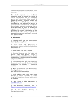 Fundamentos de Data Warehouse
26 REPORTES TÉCNICOS EN INGENIERÍA DEL SOFTWARE 5 (1)
obtener las mejores prácticas y aplicarlas en futuras
decisiones.
Este diseño representa una transferencia
fundamental desde los sistemas de soporte de
decisión convencionales. Más que simplemente
proveer datos a los usuarios finales a través de
software de consultas y reportes, el server de Data
Mining aplica los modelos de negocios del usuario
directamente al Data Warehouse y devuelve un
análisis proactivo de la información más relevante.
Estos resultados mejoran los metadatos en el server
OLAP proveyendo un estrato de metadatos que
representa una vista fraccionada de los datos.
Generadores de reportes, visualizadores y otras
herramientas de análisis pueden ser aplicadas para
planificar futuras acciones y confirmar el impacto de
esos planes. (Figura 8).
9. Referencias
1- Rubinstein Jacobo, 2000. The Data Warehouse.
Cambridge Technology Partners.
2- David Friend, 1995. Introducción al
procesamiento analítico on-line (OLAP). Chairman
Pilot Software Inc.
3- Gabriel Buades, 1990. Data Warehouse.
4- Ernestina Mensalvas Ruiz, José María Peña
Sanchez, 2000. Data Mining: Técnicas y
herramientas. Universidad Politécnica de Madrid,
departamento de Lenguajes y sistemas informáticos
e Ingeniería del Software.
5- José Martín Arevalillo, 2000. Data Mining, una
herramienta para la toma de decisions. U.N.E.D.
Departamento de estadística e investigación
operativa.
6- Areas de Investigación, Data Warehousing y
Tecnología OLAP en
http://gplsi.dlsi.ua.es/gplsi/areas.htm
7- Javier Cantoral Justo, 2002. Data Mining
Conceptos y Técnicas. Universidad de Alicante,
Grupo de investigación de sistemas de información
en la empresa.
8- Data Mining y Data Warehousing en
www.kdnuggets.com
9- Data Warehouse Terminology, 2003. En
http://www.credata.com/research/terminology.html
10- On Line Analitical Processing en
http://altaplana.com/olap/
 