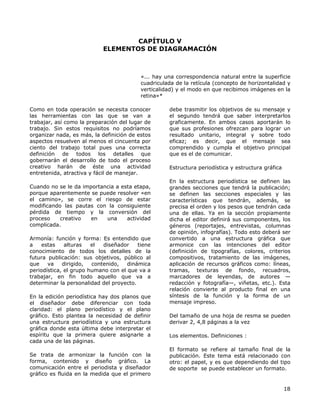 CAPÍTULO V
ELEMENTOS DE DIAGRAMACIÓN
«... hay una correspondencia natural entre la superficie
cuadriculada de la retícula (concepto de horizontalidad y
verticalidad) y el modo en que recibimos imágenes en la
retina»*
Como en toda operación se necesita conocer
las herramientas con las que se van a
trabajar, así como la preparación del lugar de
trabajo. Sin estos requisitos no podríamos
organizar nada, es más, la definición de estos
aspectos resuelven al menos el cincuenta por
ciento del trabajo total pues una correcta
definición de todos los detalles que
gobernarán el desarrollo de todo el proceso
creativo harán de éste una actividad
entretenida, atractiva y fácil de manejar.
Cuando no se le da importancia a esta etapa,
porque aparentemente se puede resolver «en
el camino», se corre el riesgo de estar
modificando las pautas con la consiguiente
pérdida de tiempo y la conversión del
proceso creativo en una actividad
complicada.
Armonía: función y forma: Es entendido que
a estas alturas el diseñador tiene
conocimiento de todos los detalles de la
futura publicación: sus objetivos, público al
que va dirigido, contenido, dinámica
periodística, el grupo humano con el que va a
trabajar, en fin todo aquello que va a
determinar la personalidad del proyecto.
En la edición periodística hay dos planos que
el diseñador debe diferenciar con toda
claridad: el plano periodístico y el plano
gráfico. Esto plantea la necesidad de definir
una estructura periodística y una estructura
gráfica donde esta última debe interpretar el
espíritu que la primera quiere asignarle a
cada una de las páginas.
Se trata de armonizar la función con la
forma, contenido y diseño gráfico. La
comunicación entre el periodista y diseñador
gráfico es fluida en la medida que el primero
debe trasmitir los objetivos de su mensaje y
el segundo tendrá que saber interpretarlos
graficamente. En ambos casos aportarán lo
que sus profesiones ofrezcan para lograr un
resultado unitario, integral y sobre todo
eficaz; es decir, que el mensaje sea
comprendido y cumpla el objetivo principal
que es el de comunicar.
Estructura periodística y estructura gráfica
En la estructura periodística se definen las
grandes secciones que tendrá la publicación;
se definen las secciones especiales y las
características que tendrán, además, se
precisa el orden y los pesos que tendrán cada
una de ellas. Ya en la sección propiamente
dicha el editor definirá sus componentes, los
géneros (reportajes, entrevistas, columnas
de opinión, infografías). Todo esto deberá ser
convertido a una estructura gráfica que
armonice con las intenciones del editor
(definición de tipografías, colores, criterios
compositivos, tratamiento de las imágenes,
aplicación de recursos gráficos como: líneas,
tramas, texturas de fondo, recuadros,
marcadores de leyendas, de autores —
redacción y fotografía—, viñetas, etc.). Esta
relación convierte al producto final en una
síntesis de la función y la forma de un
mensaje impreso.
Del tamaño de una hoja de resma se pueden
derivar 2, 4,8 páginas a la vez
Los elementos. Definiciones :
El formato se refiere al tamaño final de la
publicación. Este tema está relacionado con
otro: el papel, y es que dependiendo del tipo
de soporte se puede establecer un formato.
18
 
