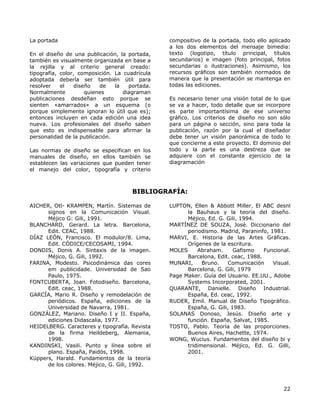 La portada
En el diseño de una publicación, la portada,
también es visualmente organizada en base a
la rejilla y al criterio general creado:
tipografía, color, composición. La cuadrícula
adoptada debería ser también útil para
resolver el diseño de la portada.
Normalmente quienes diagraman
publicaciones desdeñan esto porque se
sienten «amarrados» a un esquema (o
porque simplemente ignoran lo útil que es);
entonces incluyen en cada edición una idea
nueva. Los profesionales del diseño saben
que esto es indispensable para afirmar la
personalidad de la publicación.
Las normas de diseño se especifican en los
manuales de diseño, en ellos también se
establecen las variaciones que pueden tener
el manejo del color, tipografía y criterio
compositivo de la portada, todo ello aplicado
a los dos elementos del mensaje bimedia:
texto (logotipo, título principal, títulos
secundarios) e imagen (foto principal, fotos
secundarias o ilustraciones). Asimismo, los
recursos gráficos son también normados de
manera que la presentación se mantenga en
todas las ediciones.
Es necesario tener una visión total de lo que
se va a hacer, todo detalle que se incorpore
es parte importantísima de ese universo
gráfico. Los criterios de diseño no son sólo
para un página o sección, sino para toda la
publicación, razón por la cual el diseñador
debe tener un visión panorámica de todo lo
que concierne a este proyecto. El dominio del
todo y la parte es una destreza que se
adquiere con el constante ejercicio de la
diagramación
BIBLIOGRAFÍA:
AICHER, Otl- KRAMPEN, Martín. Sistemas de
signos en la Comunicación Visual.
Méjico G: Gili, 1991.
BLANCHARD, Gerard. La letra. Barcelona,
Edit. CEAC, 1988.
DÍAZ LEÓN, Francisco. El modulor/8. Lima,
Edit. CÓDICE/CECOSAMI, 1994.
DONDIS, Donis A. Sintaxis de la imagen.
Méjico, G. Gili, 1992.
FARINA, Modesto. Psicodinámica das cores
em publicidade. Universidad de Sao
Paulo, 1975.
FONTCUBERTA, Joan. Fotodiseño. Barcelona,
Edit. ceac, 1988.
GARCÍA, Mario R. Diseño y remodelación de
periódicos. España, ediciones de la
Universidad de Navarra, 1981.
GONZÁLEZ, Mariano. Diseño I y II. España,
ediciones Didascalia, 1977.
HEIDELBERG. Caracteres y tipografía. Revista
de la firma Heildeberg, Alemania,
1998.
KANDINSKI, Vasili. Punto y línea sobre el
plano. España, Paidós, 1998.
Küppers, Harald. Fundamentos de la teoría
de los colores. Méjico, G. Gili, 1992.
LUPTON, Ellen & Abbott Miller. El ABC desnl
la Bauhaus y la teoría del diseño.
Méjico, Ed. G. Gili, 1994.
MARTÍNEZ DE SOUZA, José. Diccionario del
periodismo. Madrid, Paraninfo, 1981.
MARVI, E. Historia de las Artes Gráficas.
Orígenes de la escritura.
MOLES Abraham. Gafismo Funcional.
Barcelona, Edit. ceac, 1988.
MUNARI, Bruno. Comunicación Visual.
Barcelona, G. Gili, 1979
Page Maker. Guía del Usuario. EE.UU., Adobe
Systems Incorporated, 2001.
QUARANTE, Danielle. Diseño Industrial.
España, Ed. ceac, 1992.
RUDER, Emil. Manual de Diseño Tipográfico.
España, G. Gili, 1983.
SOLANAS Donoso, Jesús. Diseño arte y
función. España, Salvat, 1985.
TOSTO, Pablo. Teoría de las proporciones.
Buenos Aires, Hachette, 1974.
WONG, Wucius. Fundamentos del diseño bi y
tridimensional. Méjico, Ed. G. Gilli,
2001.
22
 