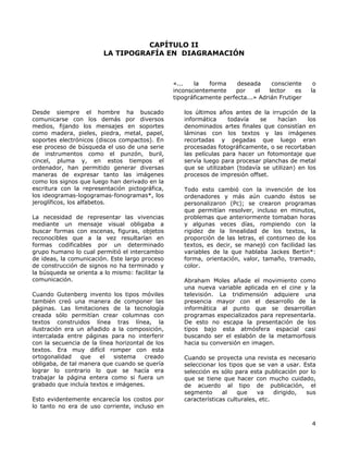 CAPÍTULO II
LA TIPOGRAFÍA EN DIAGRAMACIÓN
«... la forma deseada consciente o
inconscientemente por el lector es la
tipográficamente perfecta...» Adrián Frutiger
Desde siempre el hombre ha buscado
comunicarse con los demás por diversos
medios, fijando los mensajes en soportes
como madera, pieles, piedra, metal, papel,
soportes electrónicos (discos compactos). En
ese proceso de búsqueda el uso de una serie
de instrumentos como el punzón, buril,
cincel, pluma y, en estos tiempos el
ordenador, han permitido generar diversas
maneras de expresar tanto las imágenes
como los signos que luego han derivado en la
escritura con la representación pictográfica,
los ideogramas-logogramas-fonogramas*, los
jeroglíficos, los alfabetos.
La necesidad de representar las vivencias
mediante un mensaje visual obligaba a
buscar formas con escenas, figuras, objetos
reconocibles que a la vez resultarían en
formas codificables por un determinado
grupo humano lo cual permitió el intercambio
de ideas, la comunicación. Este largo proceso
de construcción de signos no ha terminado y
la búsqueda se orienta a lo mismo: facilitar la
comunicación.
Cuando Gutenberg invento los tipos móviles
también creó una manera de componer las
páginas. Las limitaciones de la tecnología
creada sólo permitían crear columnas con
textos construidos línea tras línea, la
ilustración era un añadido a la composición,
intercalada entre páginas para no interferir
con la secuencia de la línea horizontal de los
textos. Era muy difícil romper con esta
ortogonalidad que el sistema creado
obligaba, de tal manera que cuando se quería
lograr lo contrario lo que se hacía era
trabajar la página entera como si fuera un
grabado que incluía textos e imágenes.
Esto evidentemente encarecía los costos por
lo tanto no era de uso corriente, incluso en
los últimos años antes de la irrupción de la
informática todavía se hacían los
denominados artes finales que consistían en
láminas con los textos y las imágenes
recortadas y pegadas que luego eran
procesadas fotográficamente, o se recortaban
las películas para hacer un fotomontaje que
servía luego para procesar planchas de metal
que se utilizaban (todavía se utilizan) en los
procesos de impresión offset.
Todo esto cambió con la invención de los
ordenadores y más aún cuando éstos se
personalizaron (Pc); se crearon programas
que permitían resolver, incluso en minutos,
problemas que anteriormente tomaban horas
y algunas veces días, rompiendo con la
rigidez de la linealidad de los textos, la
proporción de las letras, el contorneo de los
textos, es decir, se manejó con facilidad las
variables de la que hablaba Jackes Bertin*:
forma, orientación, valor, tamaño, tramado,
color.
Abraham Moles añade el movimiento como
una nueva variable aplicada en el cine y la
televisión. La tridimensión adquiere una
presencia mayor con el desarrollo de la
informática al punto que se desarrollan
programas especializados para representarla.
De esto no escapa la presentación de los
tipos bajo esta atmósfera espacial casi
buscando ser el eslabón de la metamorfosis
hacia su conversión en imagen.
Cuando se proyecta una revista es necesario
seleccionar los tipos que se van a usar. Esta
selección es sólo para esta publicación por lo
que se tiene que hacer con mucho cuidado,
de acuerdo al tipo de publicación, el
segmento al que va dirigido, sus
características culturales, etc.
4
 