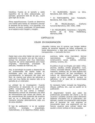 helvética. Fuente es el tamaño y estilo
específico de la letra seleccionada, por
ejemplo: garamond bold de 20 pts., avant
gard ligth de 32 pts.
Otras especificaciones: Cuando se determina
una fuente para textos es necesario precisar
el alineado de los textos: a la izquierda, a la
derecha, al centro, justificado. El interlineado
es el espacio entre renglón y renglón.
* En BLANCHARD, Gerard. La letra.
Barcelona, Edit. CEAC, 1988.
* En FONTCUBERTA, Joan. Fotodiseño.
Barcelona, Edit. Ceac, 1988.
* EN MOLES,Abraham. Grafismo
funcional.Barcelona, Edit. CEAC, 1998.
* En HEILDELBERG. Caracteres y tipografía.
Revista de la firma Heilderberg,
Alemania,1998
CAPÍTULO III
COLOR EN DIAGRAMACIÓN
«Aquellos colores que tú quieres que tengan belleza
habrás de ponerlos después de haber preparado un
fondo blanquísimo; y digo esto respecto a los colores
transparentes...» Leonardo Da Vinci
Hasta hace unos años hablar de color en una
publicación era asunto raro por los costos y
porque los procesos eran muy laboriosos,
requerían de varios especialistas para hacer
originales, fotomontaje, procesado de
películas, insolado de matrices, etc.
Hoy, la tecnología ha puesto a disposición de
los profesionales del diseño todas las
facilidades para que estos procesos y,
concretamente, la aplicación del color sea
fácil, de manera que ahora las ediciones a
color son muy fáciles de resolver sólo en la
pantalla de un ordenador.
La utilidad de la investigación: Cuando
enfrentamos el desarrollo de un proyecto
gráfico necesitamos definir el color o los
colores con los que vamos a trabajar.
Necesitamos conocer de antemano una serie
de informaciones que vienen del cliente, de
las características del contenido del proyecto
que se va a desarrollar por lo que es
necesario estudiar detenidamente cada uno
de estos detalles:
El tipo de publicación: si es de carácter
científico (ecología, arqueología,
matemáticas), si es deportiva (fútbol, autos,
aventura, tabla, artes marciales), técnica
(aeronáutica, mecánica, gráfica,
construcción), social, política, comercial,
artística, turismo, etc.
El público al que va dirigido, por edad: niños,
jóvenes, adultos; ambito geográfico: rural,
urbano; actividad laboral: obreros, gerentes,
maestros, choferes, etc. En este aspecto hay
una consideración de tipo sociológico: la
cultura de determinados grupos sociales
sugiere un criterio específico, aunque no
definitivo; es el caso de la denominada
“cultura chicha”.
Es necesario haber revisado las fotografías,
dibujos, gráficos, etc., que se usarán en la
publicación.
El diagramador tendrá que saber las
preferencias personales del cliente y de los
usuarios o posibles usuarios sobre diferentes
aspectos vinculados con la publicación; por
ejemplo, cuando una publicación está dirigida
para el personal de una empresa es
conveniente hacer una exploración con los
futuros usuarios para extraer datos que
ayuden a tener certeza en las propuestas.
7
 