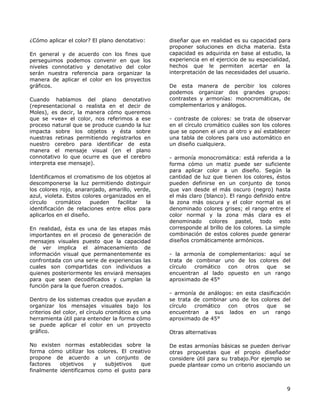 ¿Cómo aplicar el color? El plano denotativo:
En general y de acuerdo con los fines que
perseguimos podemos convenir en que los
niveles connotativo y denotativo del color
serán nuestra referencia para organizar la
manera de aplicar el color en los proyectos
gráficos.
Cuando hablamos del plano denotativo
(representacional o realista en el decir de
Moles), es decir, la manera cómo queremos
que se «vea» el color, nos referimos a ese
proceso natural que se produce cuando la luz
impacta sobre los objetos y ésta sobre
nuestras retinas permitiendo registrarlos en
nuestro cerebro para identificar de esta
manera el mensaje visual (en el plano
connotativo lo que ocurre es que el cerebro
interpreta ese mensaje).
Identificamos el cromatismo de los objetos al
descomponerse la luz permitiendo distinguir
los colores rojo, anaranjado, amarillo, verde,
azul, violeta. Estos colores organizados en el
círculo cromático pueden facilitar la
identificación de relaciones entre ellos para
aplicarlos en el diseño.
En realidad, ésta es una de las etapas más
importantes en el proceso de generación de
mensajes visuales puesto que la capacidad
de ver implica el almacenamiento de
información visual que permanentemente es
confrontada con una serie de experiencias las
cuales son compartidas con individuos a
quienes posteriormente les enviará mensajes
para que sean decodificados y cumplan la
función para la que fueron creados.
Dentro de los sistemas creados que ayudan a
organizar los mensajes visuales bajo los
criterios del color, el círculo cromático es una
herramienta útil para entender la forma cómo
se puede aplicar el color en un proyecto
gráfico.
No existen normas establecidas sobre la
forma cómo utilizar los colores. El creativo
propone de acuerdo a un conjunto de
factores objetivos y subjetivos que
finalmente identificamos como el gusto para
diseñar que en realidad es su capacidad para
proponer soluciones en dicha materia. Esta
capacidad es adquirida en base al estudio, la
experiencia en el ejercicio de su especialidad,
hechos que le permiten acertar en la
interpretación de las necesidades del usuario.
De esta manera de percibir los colores
podemos organizar dos grandes grupos:
contrastes y armonías: monocromáticas, de
complementarios y análogos.
- contraste de colores: se trata de observar
en el círculo cromático cuáles son los colores
que se oponen el uno al otro y así establecer
una tabla de colores para uso automático en
un diseño cualquiera.
- armonía monocromática: está referida a la
forma cómo un matiz puede ser suficiente
para aplicar color a un diseño. Según la
cantidad de luz que tienen los colores, éstos
pueden definirse en un conjunto de tonos
que van desde el más oscuro (negro) hasta
el más claro (blanco). El rango definido entre
la zona más oscura y el color normal es el
denominado colores grises; el rango entre el
color normal y la zona más clara es el
denominado colores pastel, todo esto
corresponde al brillo de los colores. La simple
combinación de estos colores puede generar
diseños cromáticamente armónicos.
- la armonía de complementarios: aquí se
trata de combinar uno de los colores del
círculo cromático con otros que se
encuentran al lado opuesto en un rango
aproximado de 45°
- armonía de análogos: en esta clasificación
se trata de combinar uno de los colores del
círculo cromático con otros que se
encuentran a sus lados en un rango
aproximado de 45°
Otras alternativas
De estas armonías básicas se pueden derivar
otras propuestas que el propio diseñador
considere útil para su trabajo.Por ejemplo se
puede plantear como un criterio asociando un
9
 