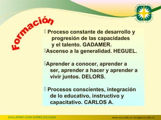  Proceso constante de desarrollo y
                        progresión de las capacidades
                        y el talento. GADAMER.
                     Ascenso a la generalidad. HEGUEL.

                     Aprender a conocer, aprender a
                       ser, aprender a hacer y aprender a
                       vivir juntos. DELORS.

                      Procesos conscientes, integración
                        de lo educativo, instructivo y
                        capacitativo. CARLOS A.

GUILLERMO LEON GOMEZ ZULUAGA                   www.uco.edu.co–uco@uco.edu.co
 
