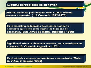 ALGUNAS DEFINICIONES DE DIDÁCTICA


 Artificio universal para enseñar todo a todos. Arte de
 enseñar a aprender. (J.A.Comenio 1592-1670)



  Es la disciplina pedagógica de carácter práctico y
  normativo que tiene como objeto las técnicas de
  enseñanza. (Luis Alves de Matos. Didáctica 1960)




  Significa el arte o la ciencia de enseñar, no la enseñanza en
  sí misma. (B. Othanel. Argentina. 1971)




  Es el método y proceso de enseñanza y aprendizaje. (Mato.
  A. Y Ana C. España 1985)

GUILLERMO LEON GOMEZ ZULUAGA                   www.uco.edu.co–uco@uco.edu.co
 