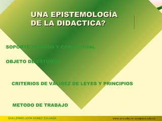 UNA EPISTEMOLOGÍA
             DE LA DIDACTICA?


SOPORTE TEORICO Y CONCEPTUAL


OBJETO DE ESTUDIO



  CRITERIOS DE VALIDEZ DE LEYES Y PRINCIPIOS



  METODO DE TRABAJO

GUILLERMO LEON GOMEZ ZULUAGA         www.uco.edu.co–uco@uco.edu.co
 