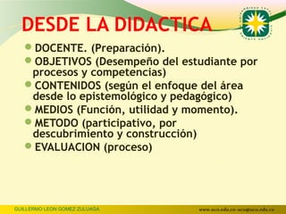 DESDE LA DIDACTICA
   DOCENTE. (Preparación).
   OBJETIVOS (Desempeño del estudiante por
    procesos y competencias)
   CONTENIDOS (según el enfoque del área
    desde lo epistemológico y pedagógico)
   MEDIOS (Función, utilidad y momento).
   METODO (participativo, por
    descubrimiento y construcción)
   EVALUACION (proceso)




GUILLERMO LEON GOMEZ ZULUAGA     www.uco.edu.co–uco@uco.edu.co
 