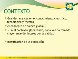 CONTEXTO
Grandes avances en el conocimiento científico,
 tecnológico y técnico
el concepto de “aldea global”,
• En el contexto globalizado, cada vez ha tomado
 mayor auge del interés por la calidad

masificación de la educación




GUILLERMO LEON GOMEZ ZULUAGA         www.uco.edu.co–uco@uco.edu.co
 