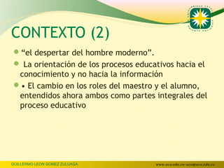 CONTEXTO (2)
“el despertar del hombre moderno”.
 La orientación de los procesos educativos hacia el
 conocimiento y no hacia la información
• El cambio en los roles del maestro y el alumno,
 entendidos ahora ambos como partes integrales del
 proceso educativo




GUILLERMO LEON GOMEZ ZULUAGA          www.uco.edu.co–uco@uco.edu.co
 